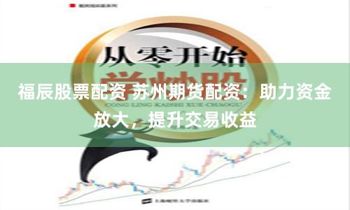 福辰股票配资 苏州期货配资：助力资金放大，提升交易收益