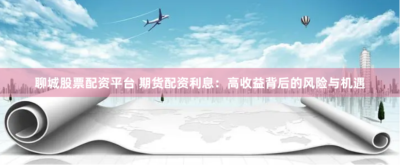 聊城股票配资平台 期货配资利息：高收益背后的风险与机遇