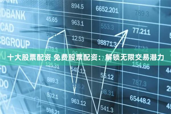 十大股票配资 免费股票配资：解锁无限交易潜力