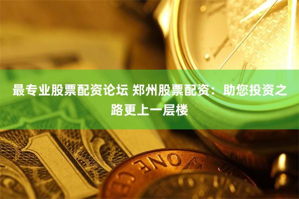 最专业股票配资论坛 郑州股票配资：助您投资之路更上一层楼