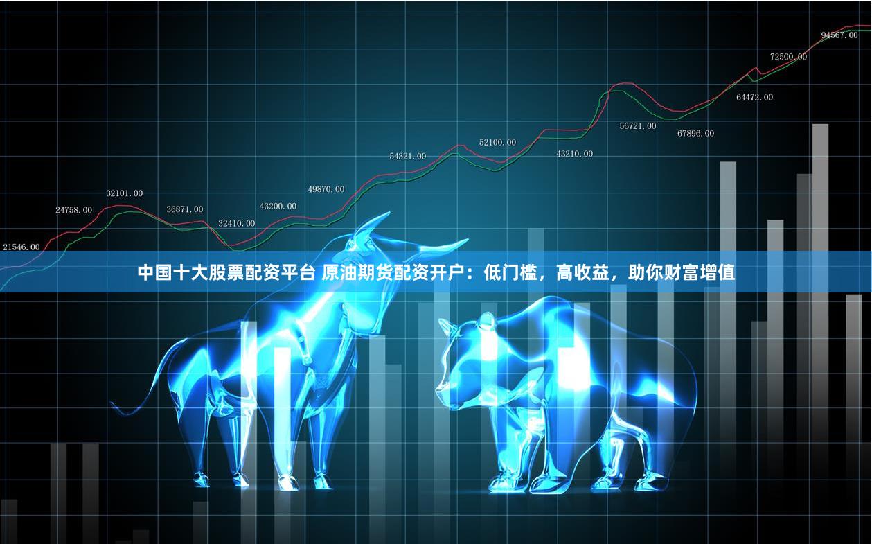 中国十大股票配资平台 原油期货配资开户：低门槛，高收益，助你财富增值