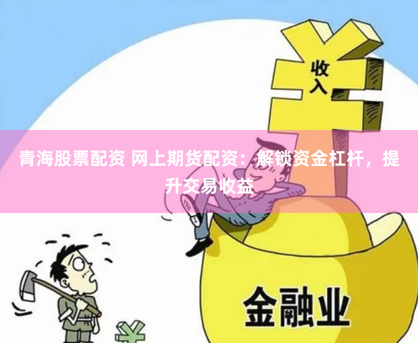 青海股票配资 网上期货配资：解锁资金杠杆，提升交易收益