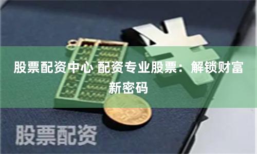 股票配资中心 配资专业股票：解锁财富新密码