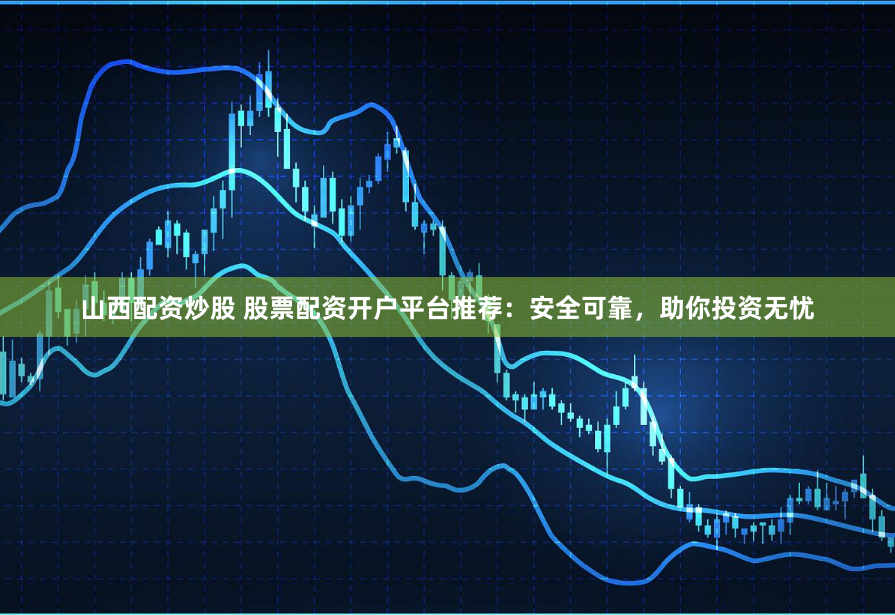 山西配资炒股 股票配资开户平台推荐：安全可靠，助你投资无忧