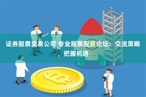 证券股票交易公司 专业股票配资论坛：交流策略，把握机遇