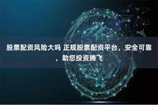 股票配资风险大吗 正规股票配资平台，安全可靠，助您投资腾飞