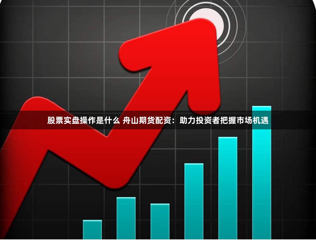 股票实盘操作是什么 舟山期货配资：助力投资者把握市场机遇